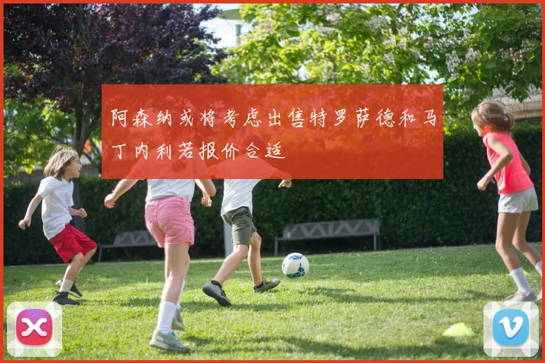 阿森纳或将考虑出售特罗萨德和马丁内利若报价合适