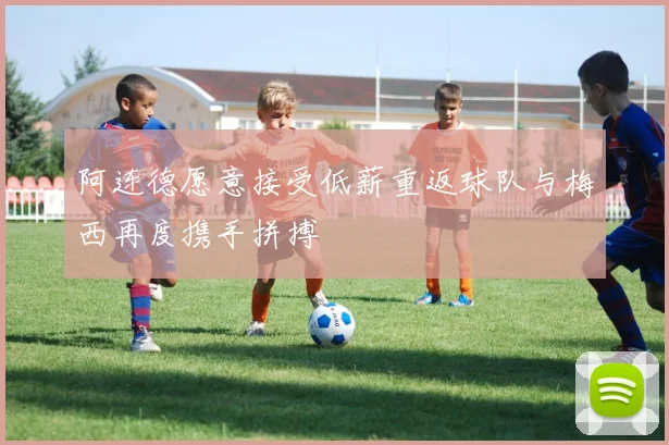 阿连德愿意接受低薪重返球队与梅西再度携手拼搏