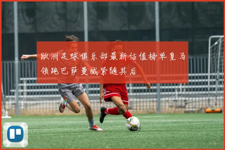 欧洲足球俱乐部最新估值榜单皇马领跑巴萨曼城紧随其后