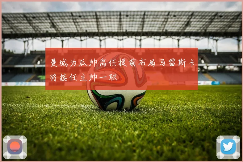 曼城为瓜帅离任提前布局马雷斯卡将接任主帅一职