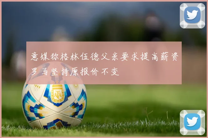 意媒称格林伍德父亲要求提高薪资罗马坚持原报价不变