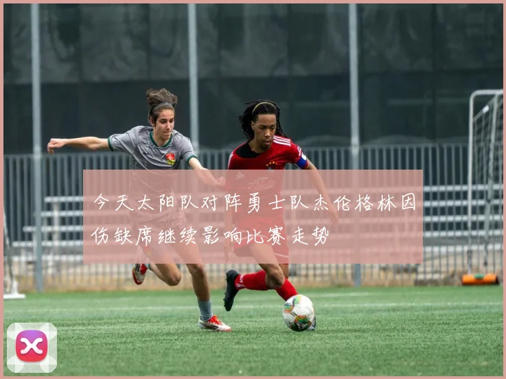 今天太阳队对阵勇士队杰伦格林因伤缺席继续影响比赛走势