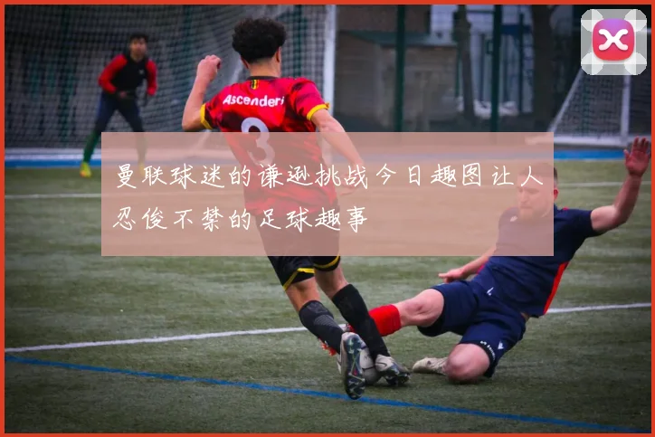 曼联球迷的谦逊挑战今日趣图让人忍俊不禁的足球趣事