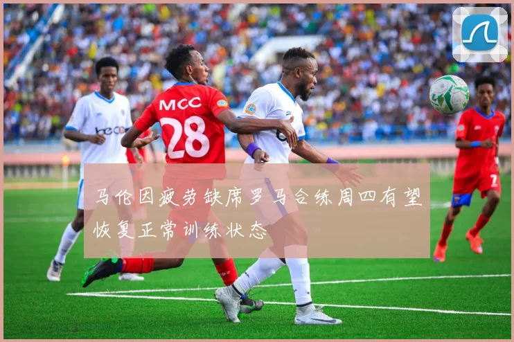 马伦因疲劳缺席罗马合练周四有望恢复正常训练状态