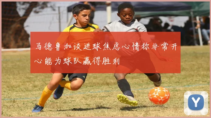 马德鲁加谈进球焦虑心情称非常开心能为球队赢得胜利