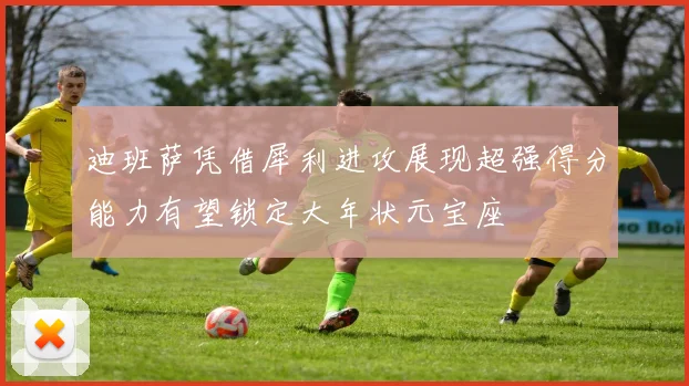 迪班萨凭借犀利进攻展现超强得分能力有望锁定大年状元宝座