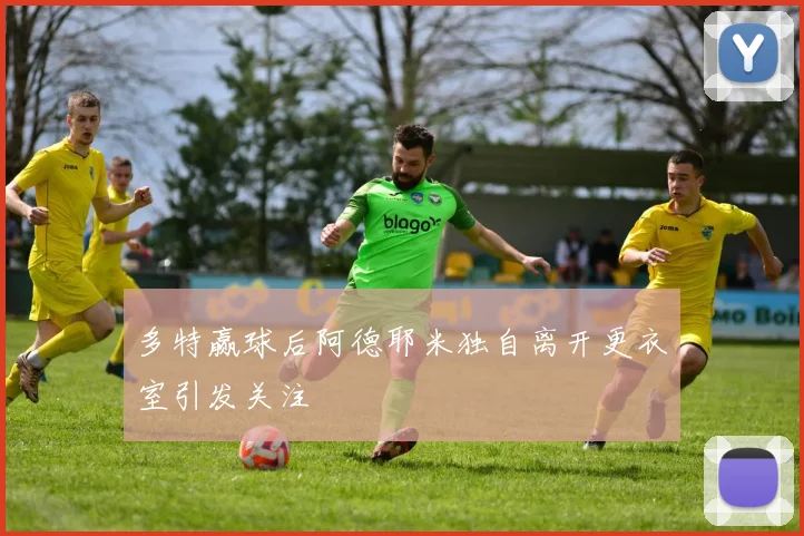 多特赢球后阿德耶米独自离开更衣室引发关注
