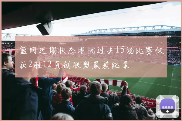篮网近期状态堪忧过去15场比赛仅获2胜12负创联盟最差纪录