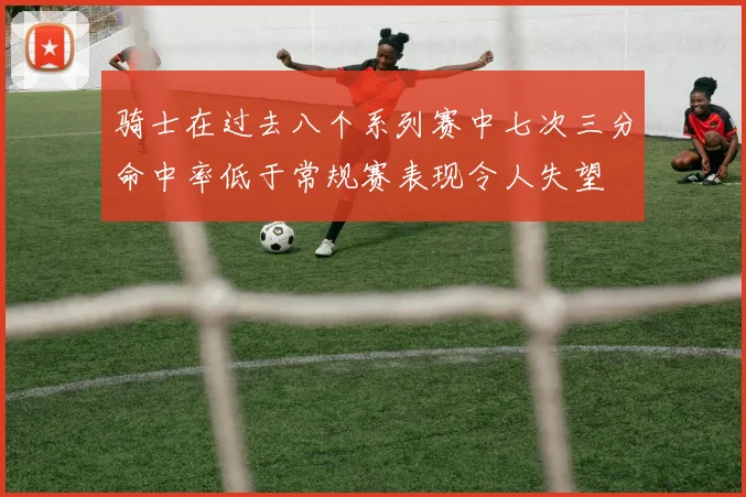 骑士在过去八个系列赛中七次三分命中率低于常规赛表现令人失望
