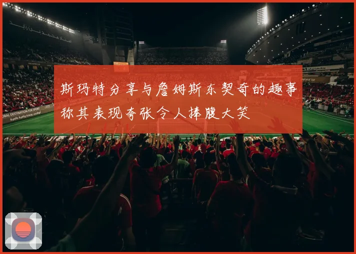 斯玛特分享与詹姆斯东契奇的趣事称其表现夸张令人捧腹大笑